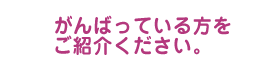 がんばっている方をご紹介ください。